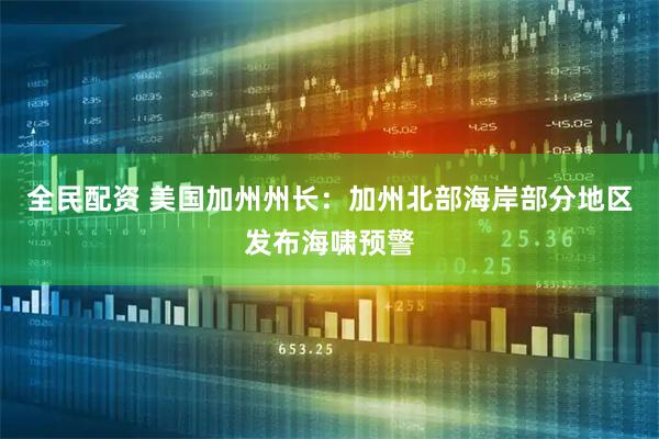 全民配资 美国加州州长：加州北部海岸部分地区发布海啸预警
