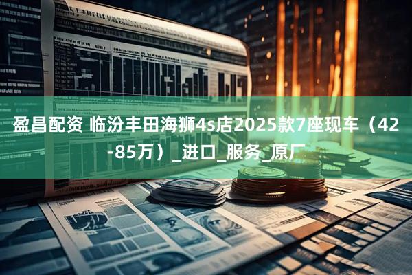 盈昌配资 临汾丰田海狮4s店2025款7座现车（42-85万）_进口_服务_原厂