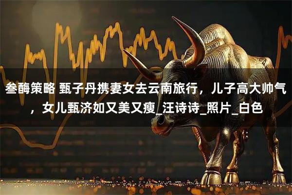 叁酶策略 甄子丹携妻女去云南旅行，儿子高大帅气，女儿甄济如又美又瘦_汪诗诗_照片_白色