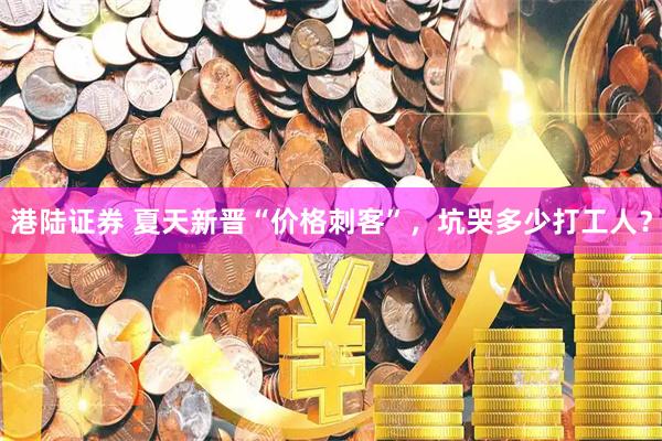 港陆证券 夏天新晋“价格刺客”，坑哭多少打工人？