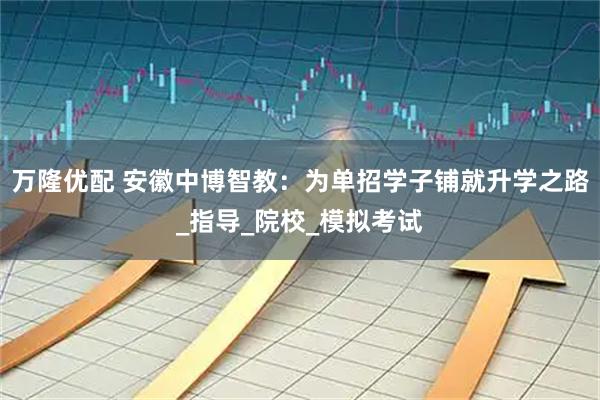 万隆优配 安徽中博智教：为单招学子铺就升学之路_指导_院校_模拟考试