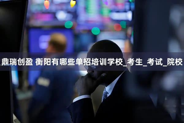 鼎瑞创盈 衡阳有哪些单招培训学校_考生_考试_院校
