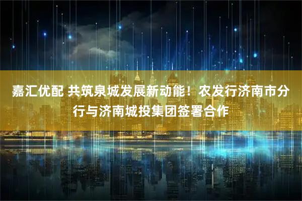 嘉汇优配 共筑泉城发展新动能！农发行济南市分行与济南城投集团签署合作
