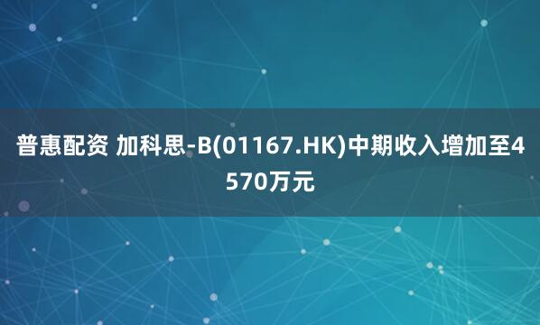 普惠配资 加科思-B(01167.HK)中期收入增加至4570万元