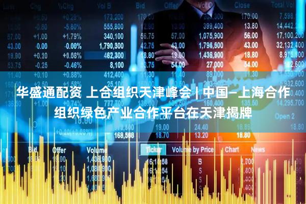 华盛通配资 上合组织天津峰会 | 中国—上海合作组织绿色产业合作平台在天津揭牌