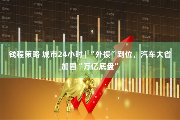 钱程策略 城市24小时 | “外援”到位，汽车大省加固“万亿底盘”
