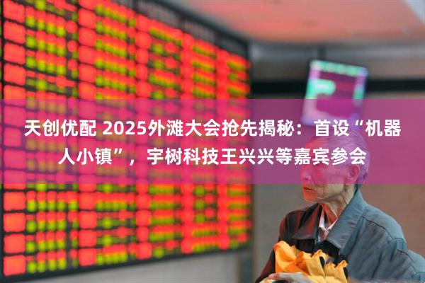 天创优配 2025外滩大会抢先揭秘：首设“机器人小镇”，宇树科技王兴兴等嘉宾参会