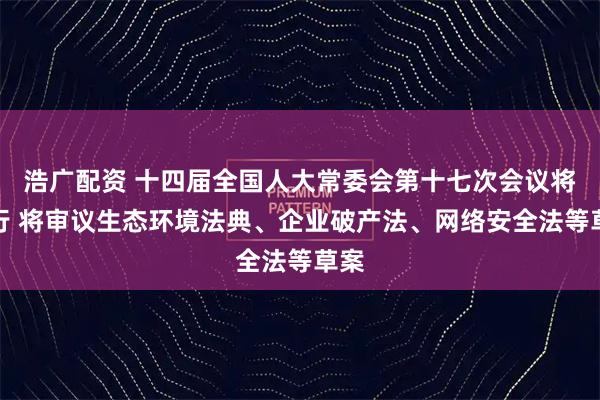 浩广配资 十四届全国人大常委会第十七次会议将举行 将审议生态环境法典、企业破产法、网络安全法等草案