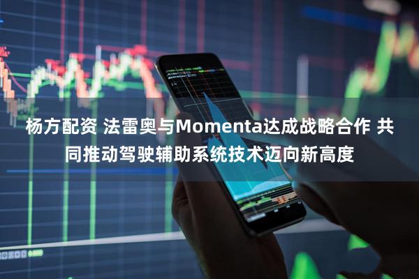 杨方配资 法雷奥与Momenta达成战略合作 共同推动驾驶辅助系统技术迈向新高度