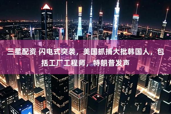 三星配资 闪电式突袭，美国抓捕大批韩国人，包括工厂工程师，特朗普发声