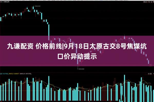 九谦配资 价格前线|9月18日太原古交8号焦煤坑口价异动提示