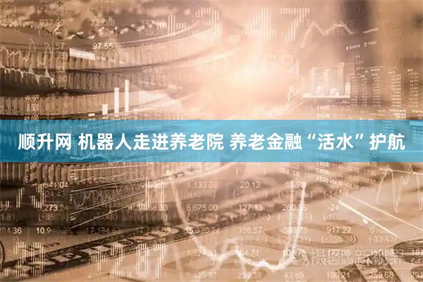顺升网 机器人走进养老院 养老金融“活水”护航