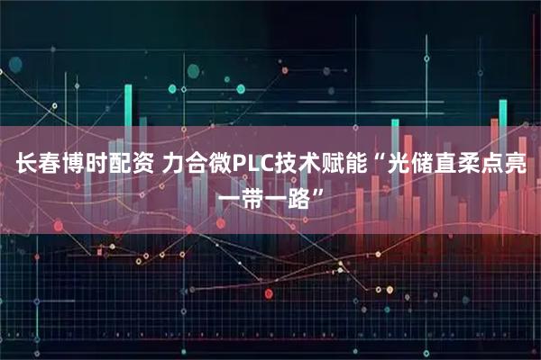 长春博时配资 力合微PLC技术赋能“光储直柔点亮一带一路”