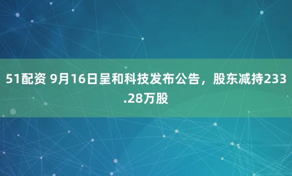 51配资 9月16日呈和科技发布公告，股东减持233.28万股