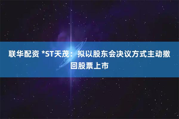 联华配资 *ST天茂：拟以股东会决议方式主动撤回股票上市