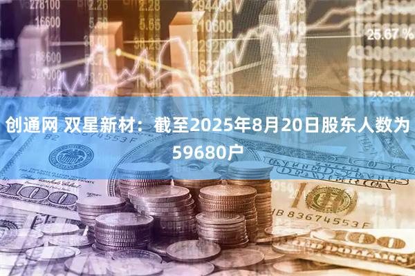 创通网 双星新材：截至2025年8月20日股东人数为59680户