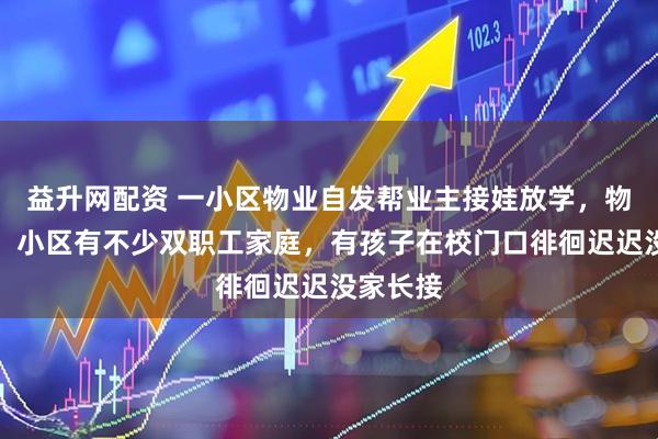 益升网配资 一小区物业自发帮业主接娃放学，物业回应：小区有不少双职工家庭，有孩子在校门口徘徊迟迟没家长接