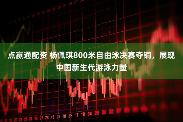点赢通配资 杨佩琪800米自由泳决赛夺铜，展现中国新生代游泳力量