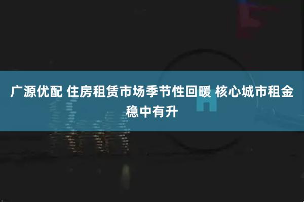 广源优配 住房租赁市场季节性回暖 核心城市租金稳中有升