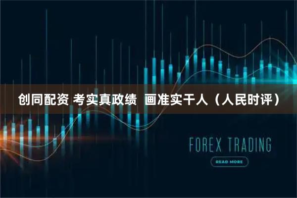 创同配资 考实真政绩  画准实干人（人民时评）
