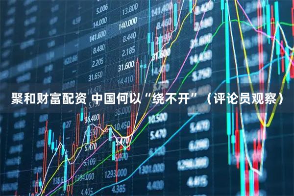 聚和财富配资 中国何以“绕不开”（评论员观察）