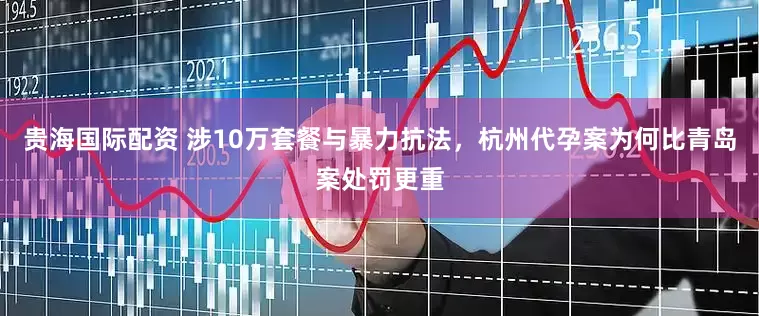 贵海国际配资 涉10万套餐与暴力抗法，杭州代孕案为何比青岛案处罚更重