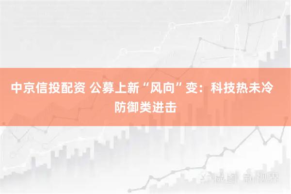 中京信投配资 公募上新“风向”变：科技热未冷  防御类进击